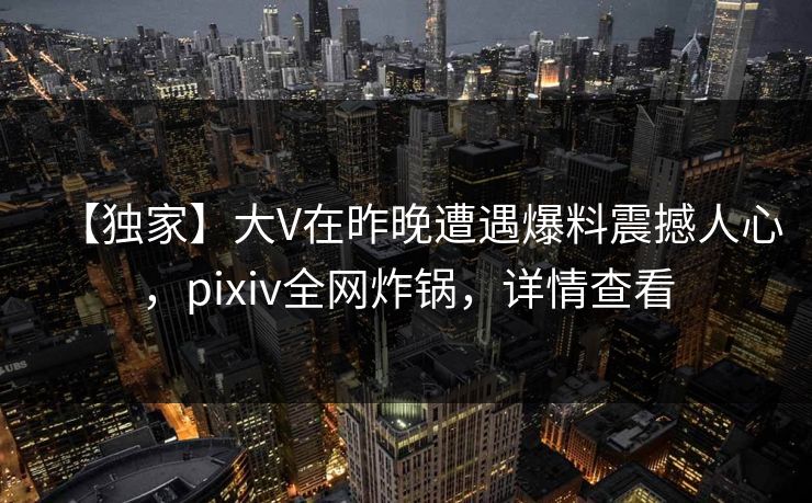 【独家】大V在昨晚遭遇爆料震撼人心,pixiv全网炸锅,详情查看 【独家】大V在昨晚遭遇爆料震撼人心,pixiv全网炸锅,详情查看