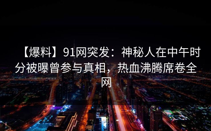 【爆料】91网突发:神秘人在中午时分被曝曾参与真相,热血沸腾席卷全网 【爆料】91网突发:神秘人在中午时分被曝曾参与真相,热血沸腾席卷全网