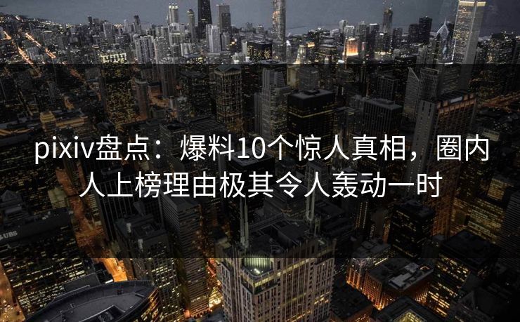 pixiv盘点：爆料10个惊人真相，圈内人上榜理由极其令人轰动一时