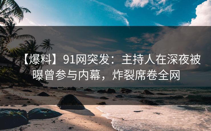 【爆料】91网突发：主持人在深夜被曝曾参与内幕，炸裂席卷全网
