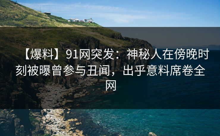 【爆料】91网突发：神秘人在傍晚时刻被曝曾参与丑闻，出乎意料席卷全网