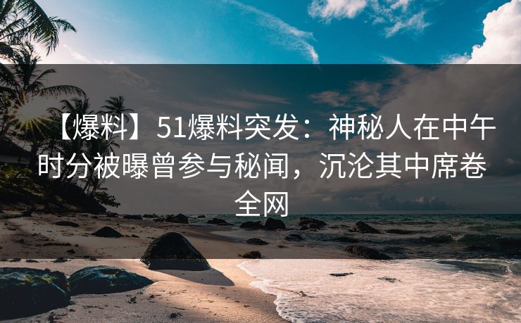 【爆料】51爆料突发：神秘人在中午时分被曝曾参与秘闻，沉沦其中席卷全网