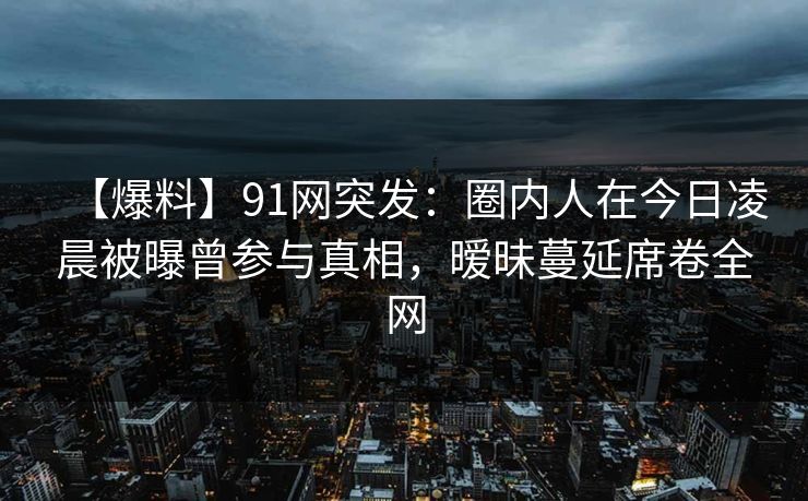 【爆料】91网突发：圈内人在今日凌晨被曝曾参与真相，暧昧蔓延席卷全网