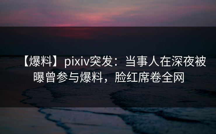 【爆料】pixiv突发：当事人在深夜被曝曾参与爆料，脸红席卷全网
