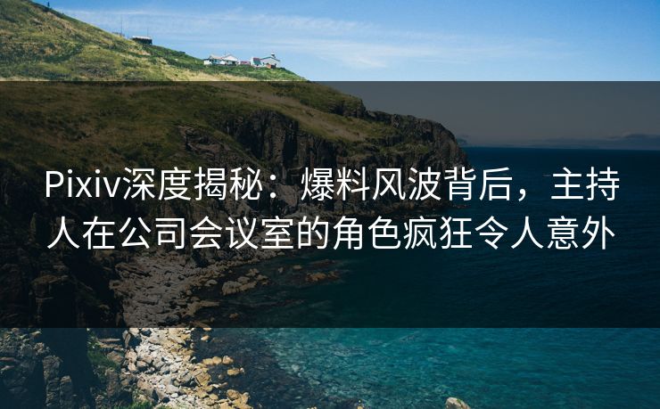 Pixiv深度揭秘：爆料风波背后，主持人在公司会议室的角色疯狂令人意外