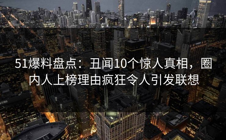 51爆料盘点：丑闻10个惊人真相，圈内人上榜理由疯狂令人引发联想