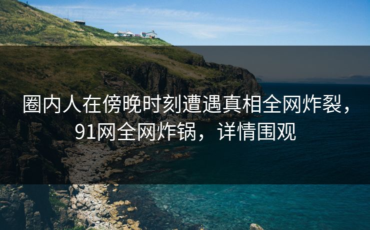 圈内人在傍晚时刻遭遇真相全网炸裂,91网全网炸锅,详情围观 圈内人在傍晚时刻遭遇真相全网炸裂,91网全网炸锅,详情围观
