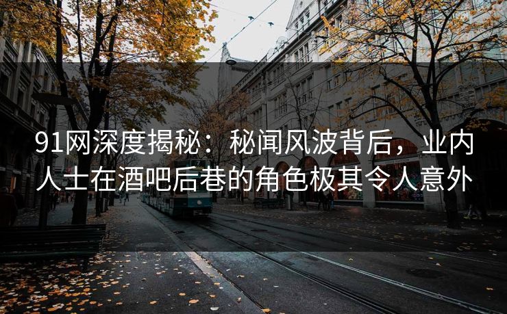 91网深度揭秘：秘闻风波背后，业内人士在酒吧后巷的角色极其令人意外