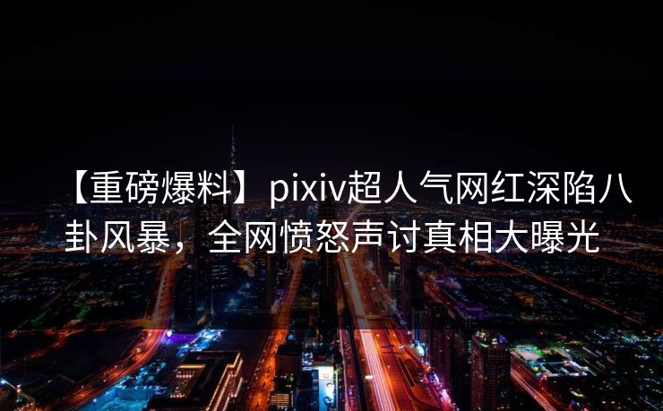【重磅爆料】pixiv超人气网红深陷八卦风暴,全网愤怒声讨真相大曝光 【重磅爆料】pixiv超人气网红深陷八卦风暴,全网愤怒声讨真相大曝光