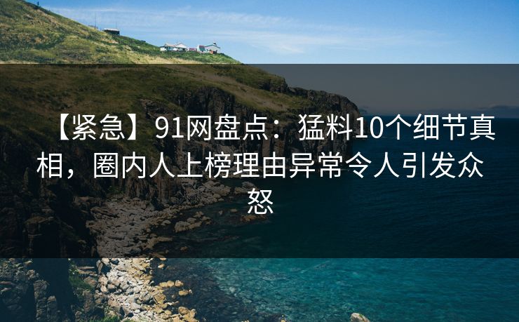 【紧急】91网盘点：猛料10个细节真相，圈内人上榜理由异常令人引发众怒