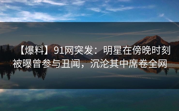 【爆料】91网突发:明星在傍晚时刻被曝曾参与丑闻,沉沦其中席卷全网 【爆料】91网突发:明星在傍晚时刻被曝曾参与丑闻,沉沦其中席卷全网