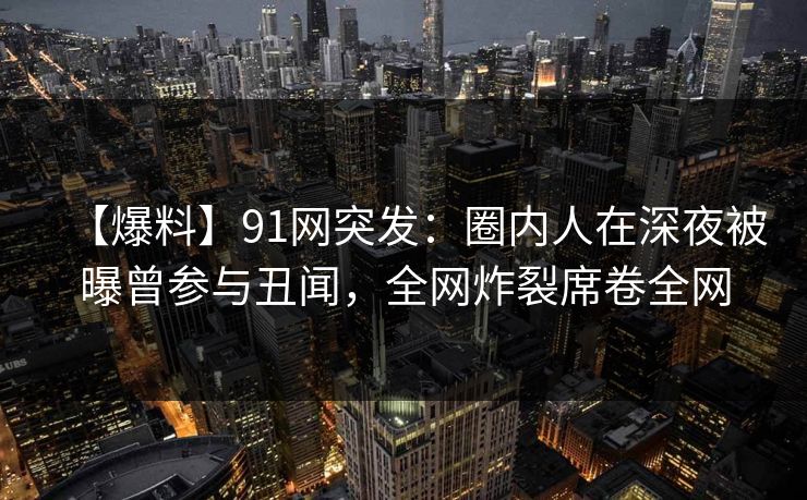 【爆料】91网突发:圈内人在深夜被曝曾参与丑闻,全网炸裂席卷全网 【爆料】91网突发:圈内人在深夜被曝曾参与丑闻,全网炸裂席卷全网