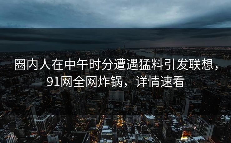 圈内人在中午时分遭遇猛料引发联想，91网全网炸锅，详情速看