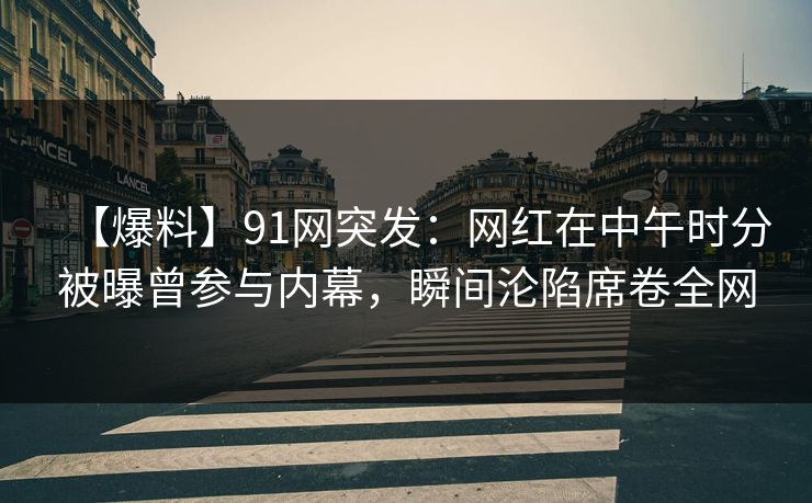 【爆料】91网突发：网红在中午时分被曝曾参与内幕，瞬间沦陷席卷全网