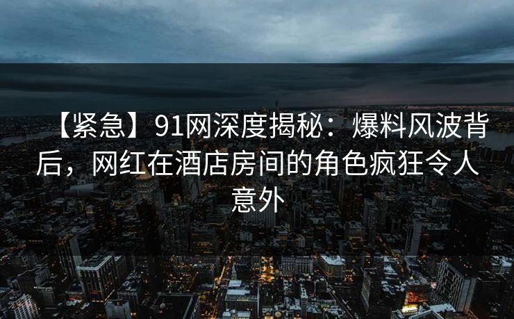 【紧急】91网深度揭秘：爆料风波背后，网红在酒店房间的角色疯狂令人意外
