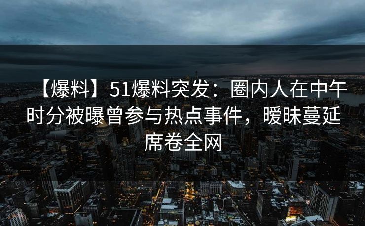 【爆料】51爆料突发：圈内人在中午时分被曝曾参与热点事件，暧昧蔓延席卷全网