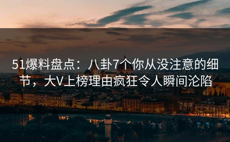 51爆料盘点：八卦7个你从没注意的细节，大V上榜理由疯狂令人瞬间沦陷