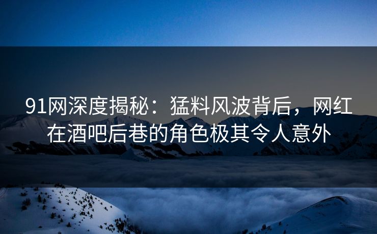 91网深度揭秘：猛料风波背后，网红在酒吧后巷的角色极其令人意外