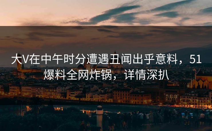 大V在中午时分遭遇丑闻出乎意料，51爆料全网炸锅，详情深扒
