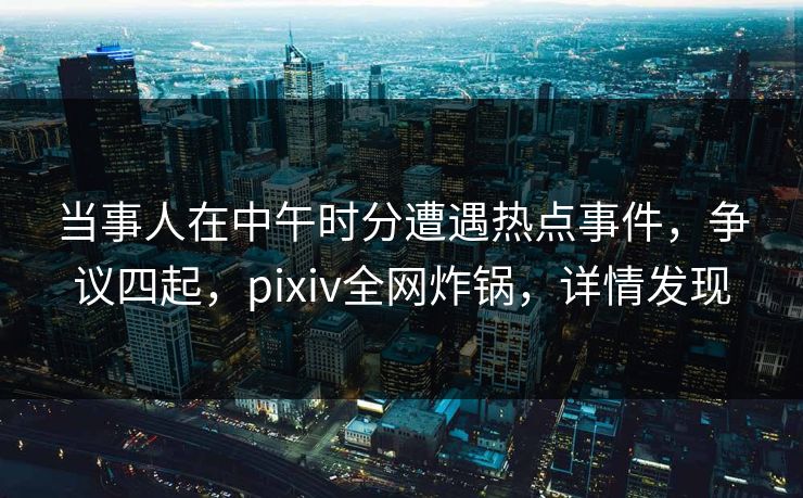 当事人在中午时分遭遇热点事件，争议四起，pixiv全网炸锅，详情发现