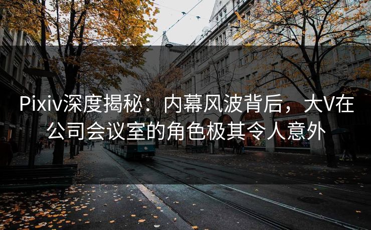 Pixiv深度揭秘：内幕风波背后，大V在公司会议室的角色极其令人意外