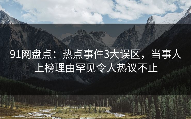 91网盘点：热点事件3大误区，当事人上榜理由罕见令人热议不止