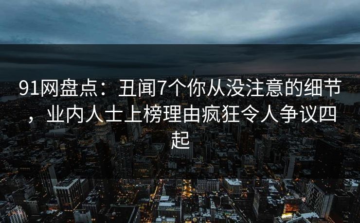 91网盘点：丑闻7个你从没注意的细节，业内人士上榜理由疯狂令人争议四起