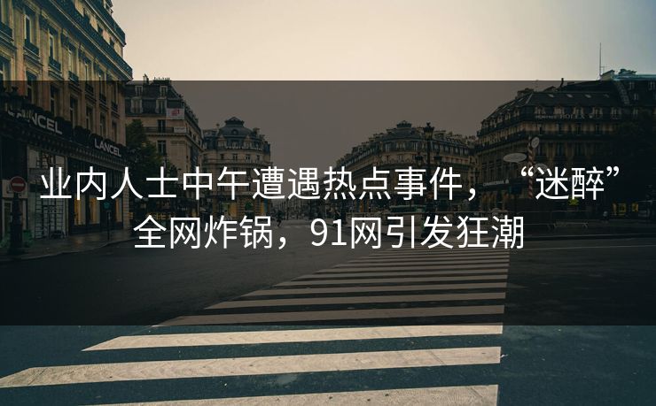 业内人士中午遭遇热点事件，“迷醉”全网炸锅，91网引发狂潮
