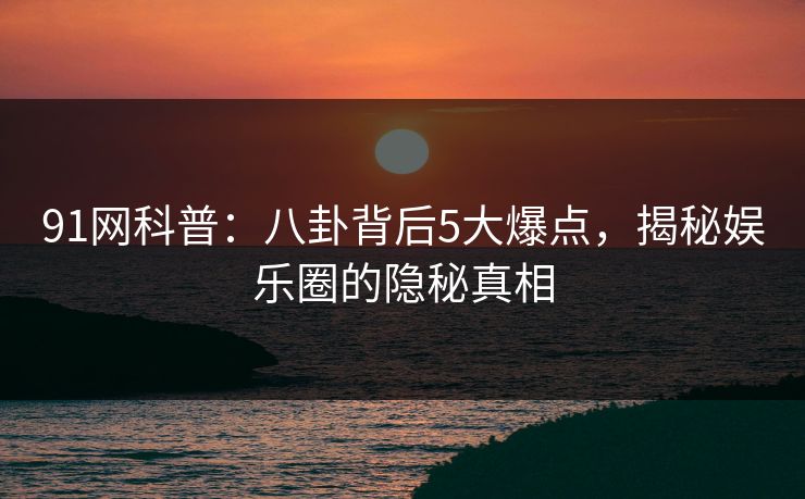 91网科普：八卦背后5大爆点，揭秘娱乐圈的隐秘真相