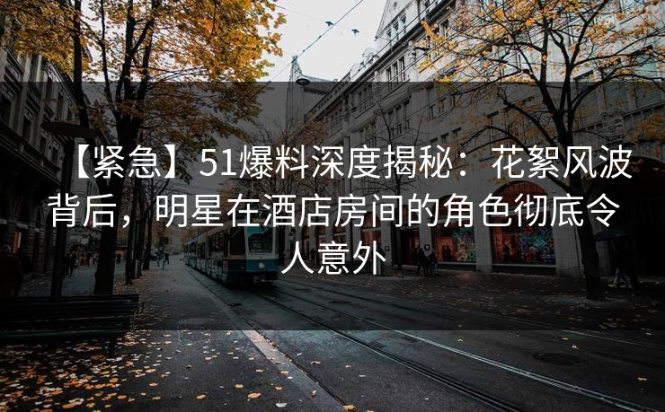 【紧急】51爆料深度揭秘：花絮风波背后，明星在酒店房间的角色彻底令人意外