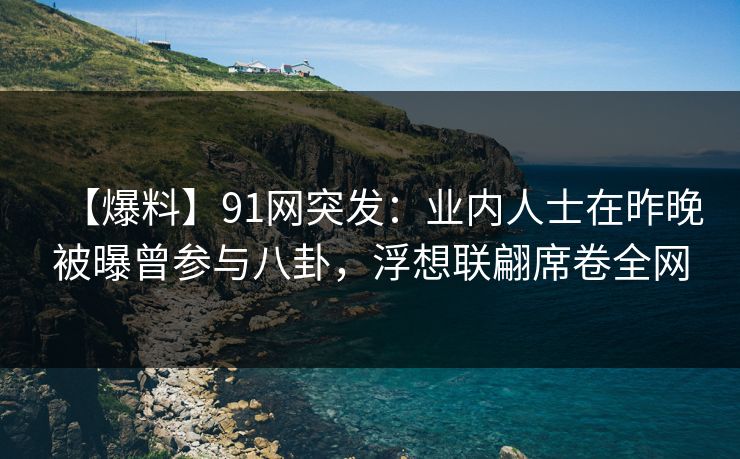 【爆料】91网突发：业内人士在昨晚被曝曾参与八卦，浮想联翩席卷全网
