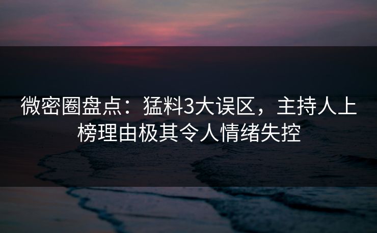微密圈盘点：猛料3大误区，主持人上榜理由极其令人情绪失控