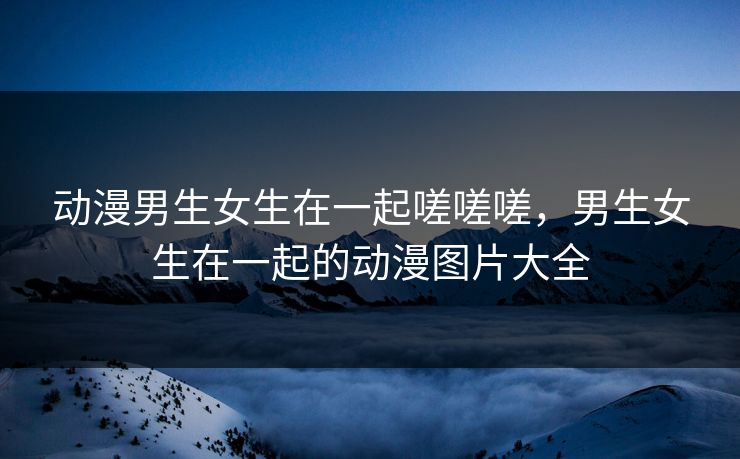 动漫男生女生在一起嗟嗟嗟，男生女生在一起的动漫图片大全