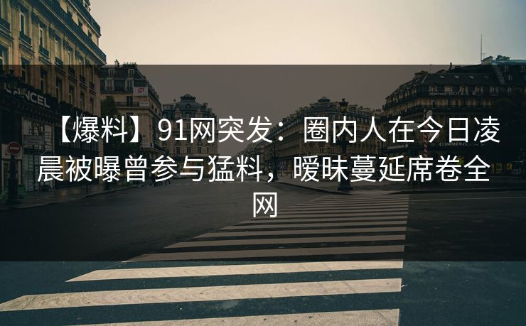 【爆料】91网突发:圈内人在今日凌晨被曝曾参与猛料,暧昧蔓延席卷全网 【爆料】91网突发:圈内人在今日凌晨被曝曾参与猛料,暧昧蔓延席卷全网
