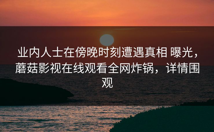 业内人士在傍晚时刻遭遇真相 曝光，蘑菇影视在线观看全网炸锅，详情围观