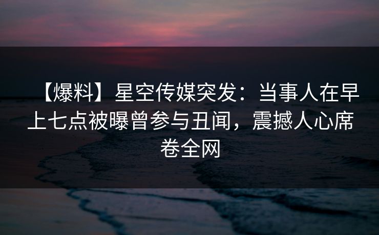【爆料】星空传媒突发：当事人在早上七点被曝曾参与丑闻，震撼人心席卷全网