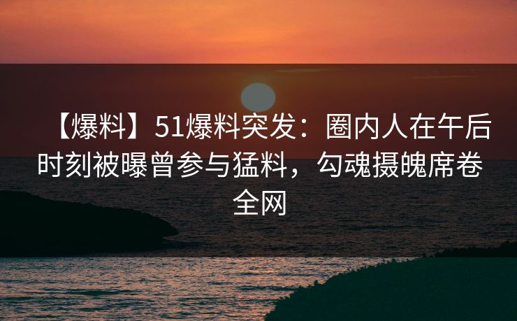 【爆料】51爆料突发：圈内人在午后时刻被曝曾参与猛料，勾魂摄魄席卷全网