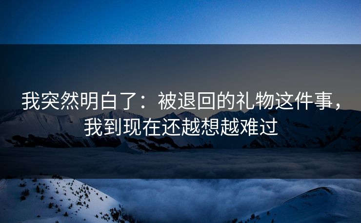 我突然明白了：被退回的礼物这件事，我到现在还越想越难过