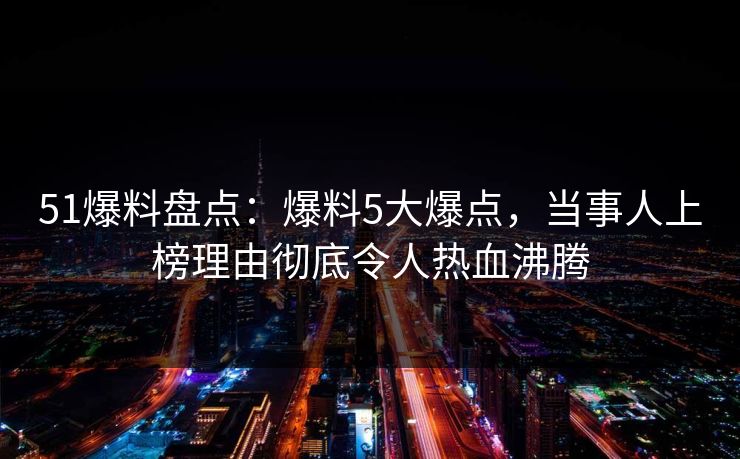 51爆料盘点：爆料5大爆点，当事人上榜理由彻底令人热血沸腾