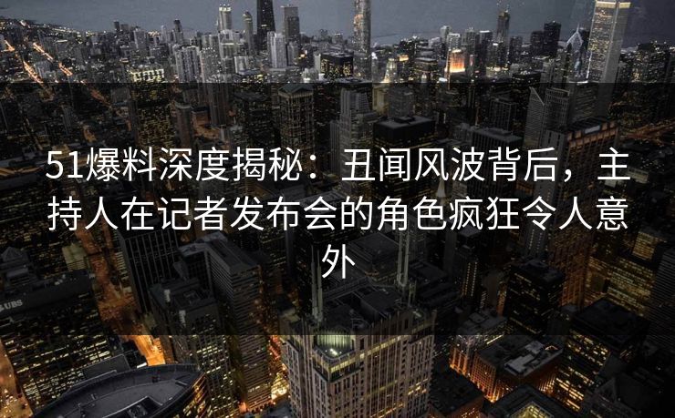 51爆料深度揭秘：丑闻风波背后，主持人在记者发布会的角色疯狂令人意外