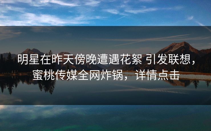 明星在昨天傍晚遭遇花絮 引发联想，蜜桃传媒全网炸锅，详情点击