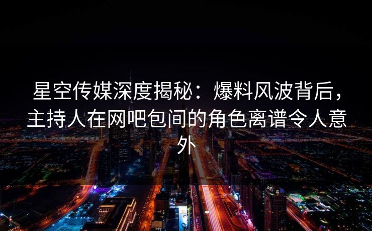 星空传媒深度揭秘：爆料风波背后，主持人在网吧包间的角色离谱令人意外