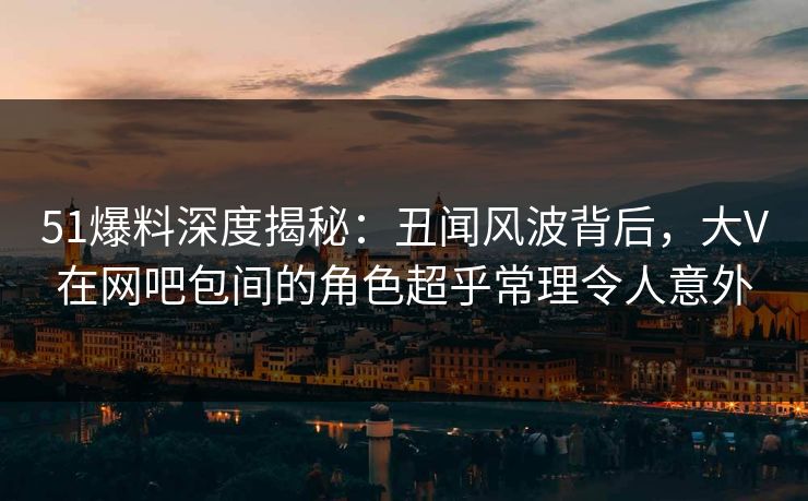 51爆料深度揭秘:丑闻风波背后,大V在网吧包间的角色超乎常理令人意外 51爆料深度揭秘:丑闻风波背后,大V在网吧包间的角色超乎常理令人意外