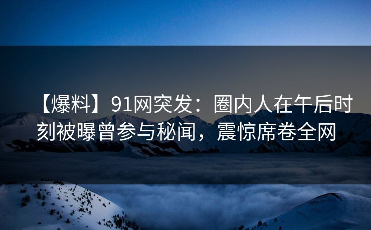 【爆料】91网突发：圈内人在午后时刻被曝曾参与秘闻，震惊席卷全网